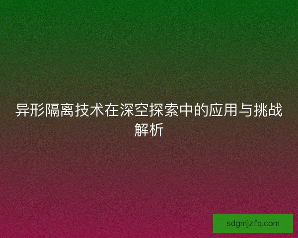 异形隔离技术在深空探索中的应用与挑战解析