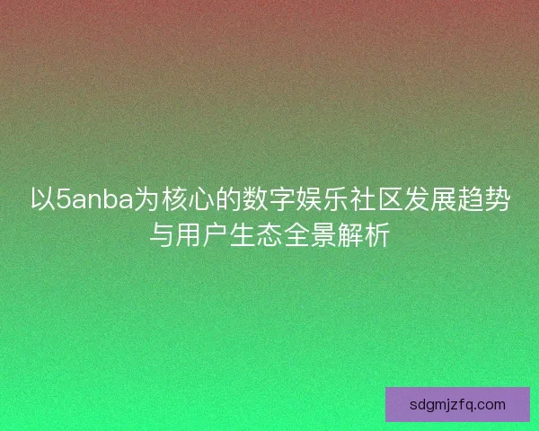 以5anba为核心的数字娱乐社区发展趋势与用户生态全景解析