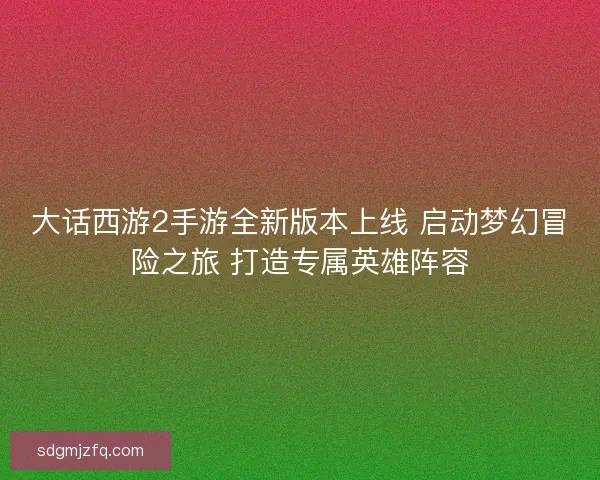 大话西游2手游全新版本上线 启动梦幻冒险之旅 打造专属英雄阵容