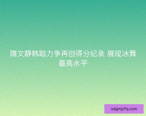 隋文静韩聪力争再创得分纪录 展现冰舞最高水平