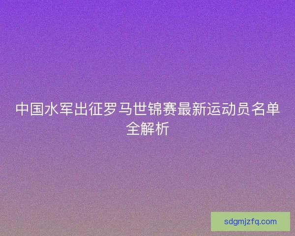 中国水军出征罗马世锦赛最新运动员名单全解析