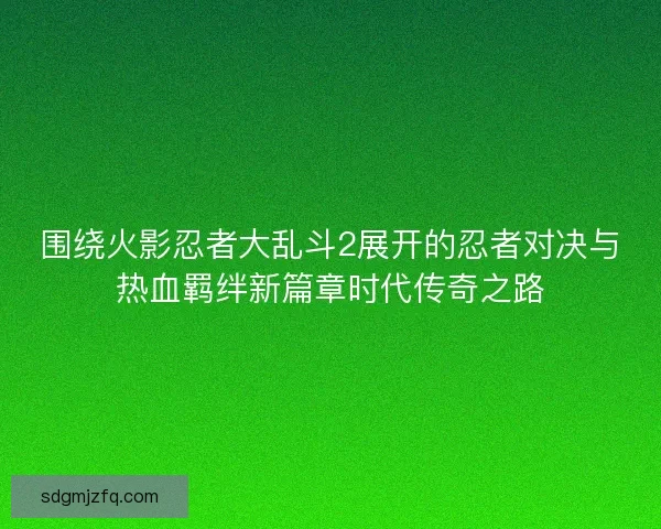 围绕火影忍者大乱斗2展开的忍者对决与热血羁绊新篇章时代传奇之路
